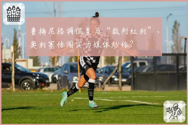 鲁梅尼格调侃皇马“裁判红利”，奥利塞传闻实为媒体炒作？