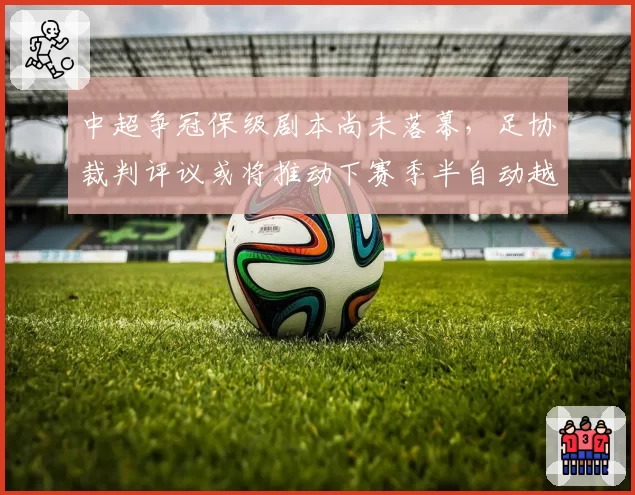 中超争冠保级剧本尚未落幕，足协裁判评议或将推动下赛季半自动越位技术先期试点