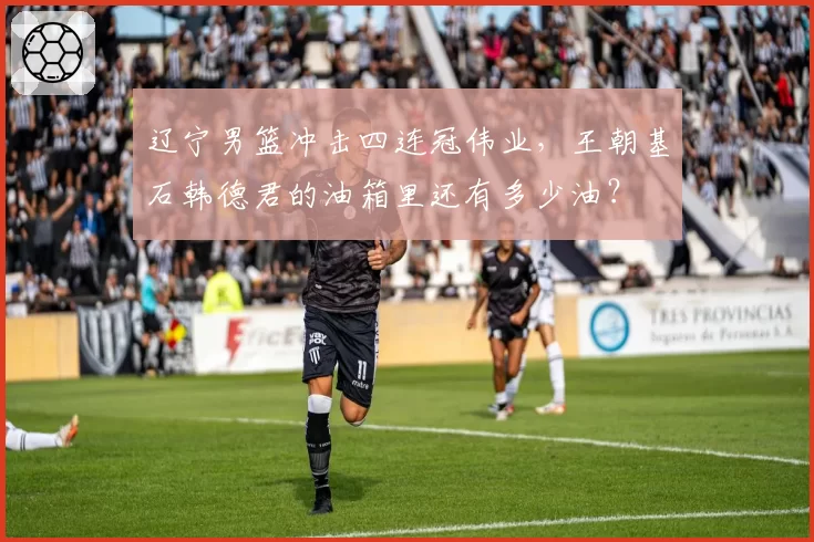 辽宁男篮冲击四连冠伟业，王朝基石韩德君的油箱里还有多少油？