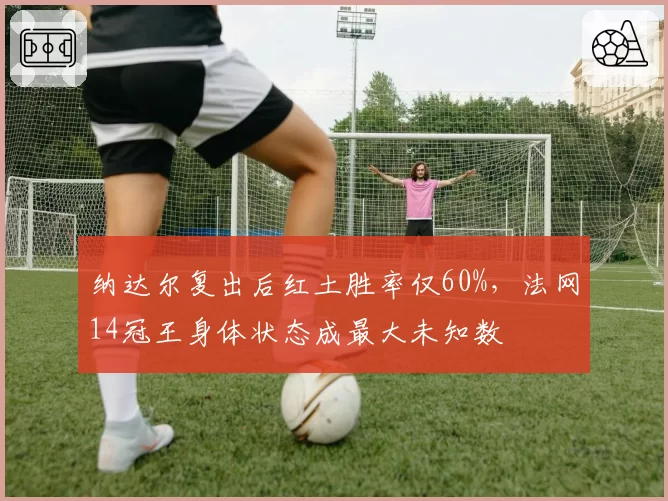纳达尔复出后红土胜率仅60%，法网14冠王身体状态成最大未知数