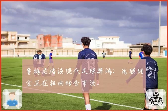 鲁梅尼格谈现代足球弊端:高额佣金正在扭曲转会市场。