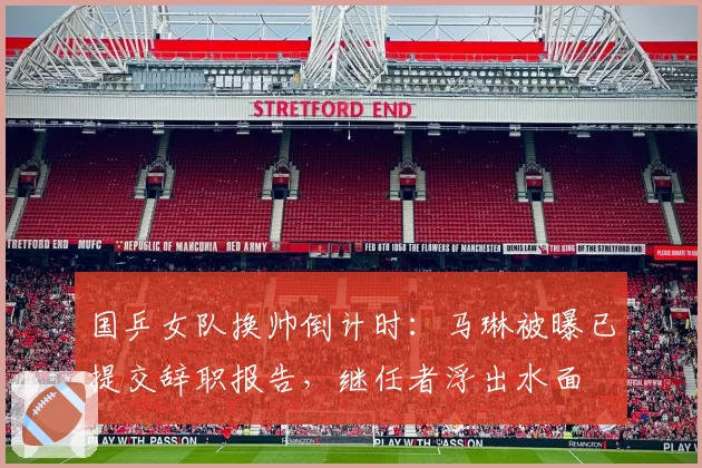 国乒女队换帅倒计时：马琳被曝已提交辞职报告，继任者浮出水面