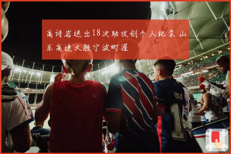 高诗岩送出18次助攻创个人纪录 山东高速大胜宁波町渥