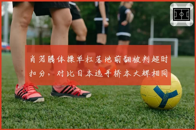 肖若腾体操单杠落地前翻被判超时扣分，对比日本选手桥本大辉相同动作未扣分裁判双标