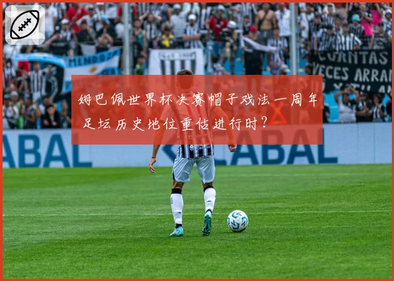 姆巴佩世界杯决赛帽子戏法一周年 足坛历史地位重估进行时？