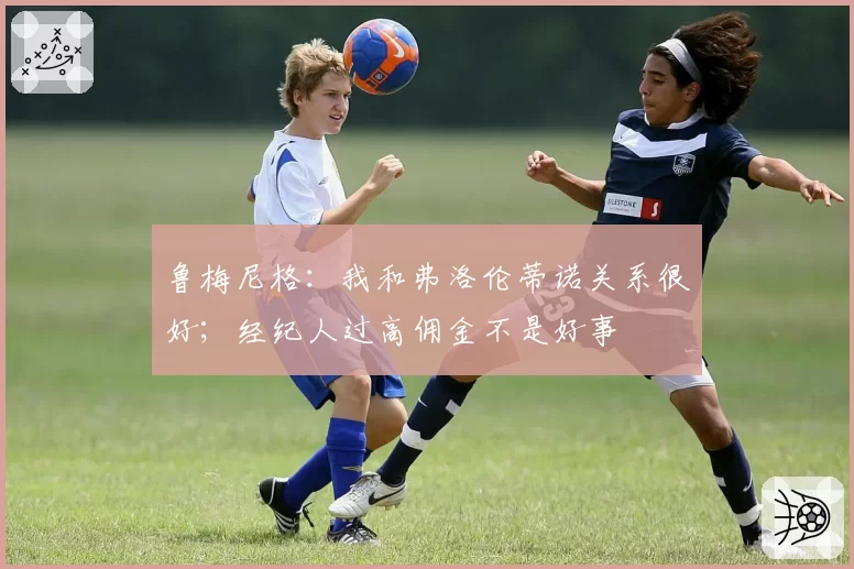 鲁梅尼格:我和弗洛伦蒂诺关系很好;经纪人过高佣金不是好事