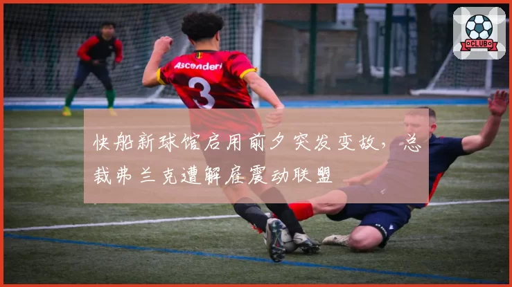 快船新球馆启用前夕突发变故,总裁弗兰克遭解雇震动联盟