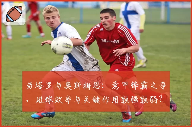 劳塔罗与奥斯梅恩：意甲锋霸之争，进球效率与关键作用孰强孰弱？