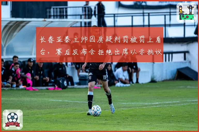 长春亚泰主帅因质疑判罚被罚上看台，赛后发布会拒绝出席以示抗议？