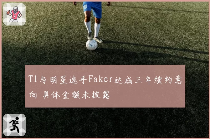 T1与明星选手Faker达成三年续约意向 具体金额未披露