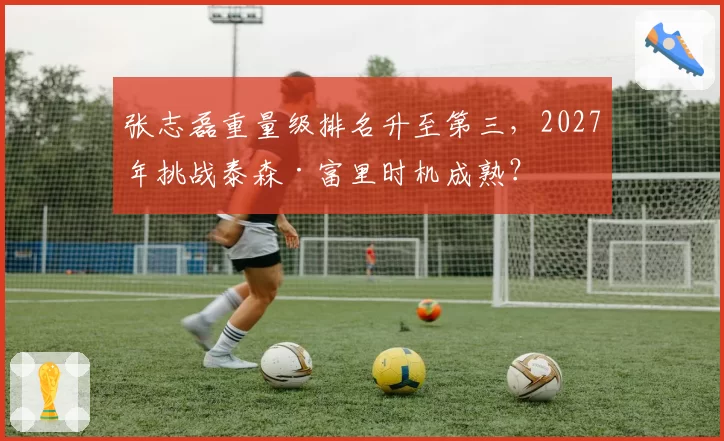 张志磊重量级排名升至第三，2027年挑战泰森·富里时机成熟？