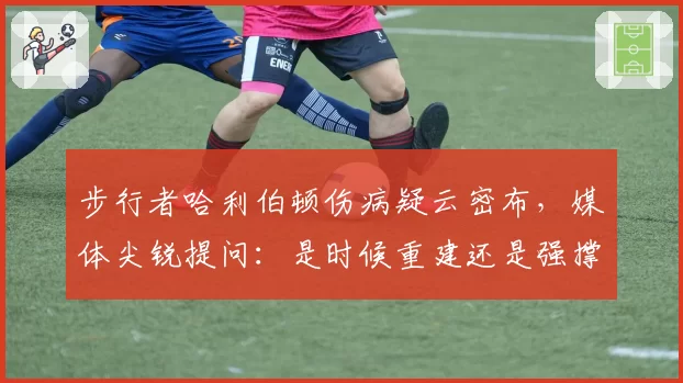 步行者哈利伯顿伤病疑云密布，媒体尖锐提问：是时候重建还是强撑季后赛？