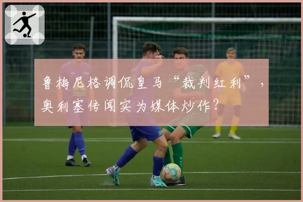 鲁梅尼格调侃皇马“裁判红利”，奥利塞传闻实为媒体炒作？