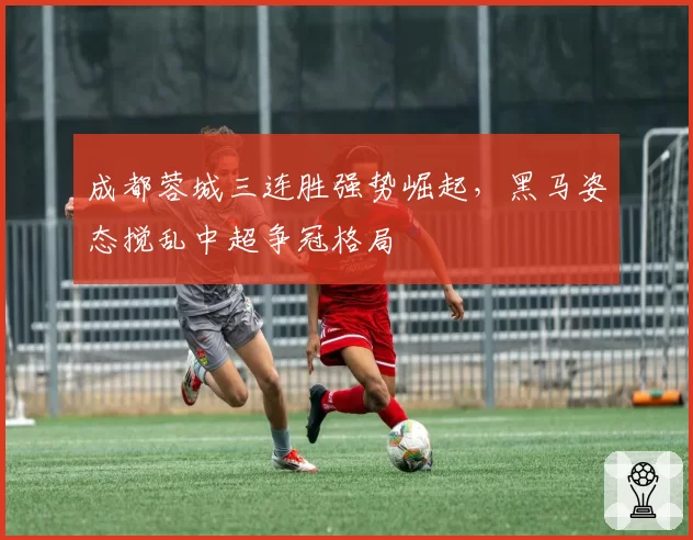成都蓉城三连胜强势崛起，黑马姿态搅乱中超争冠格局