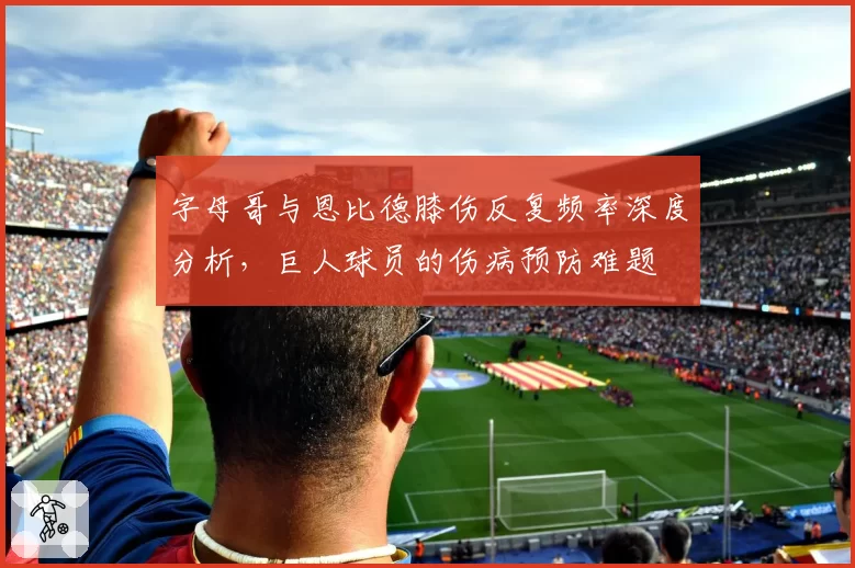 字母哥与恩比德膝伤反复频率深度分析，巨人球员的伤病预防难题