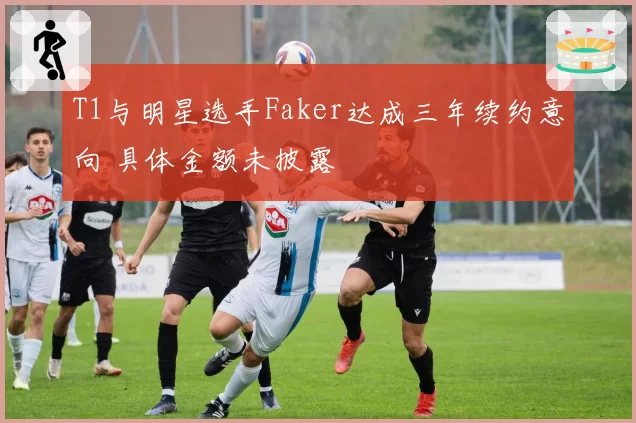 T1与明星选手Faker达成三年续约意向 具体金额未披露