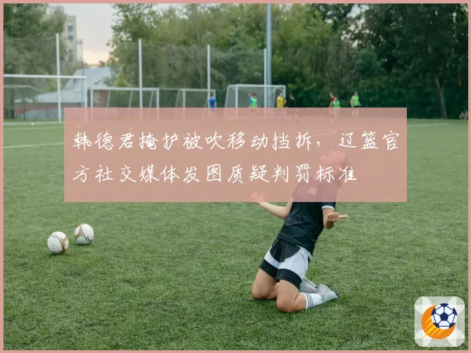韩德君掩护被吹移动挡拆，辽篮官方社交媒体发图质疑判罚标准