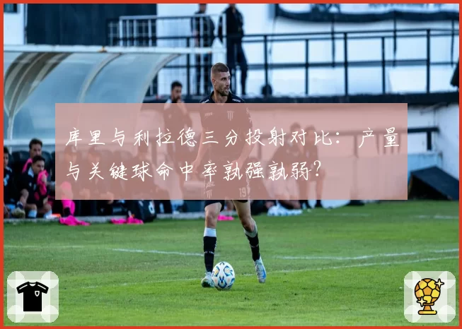 库里与利拉德三分投射对比:产量与关键球命中率孰强孰弱?