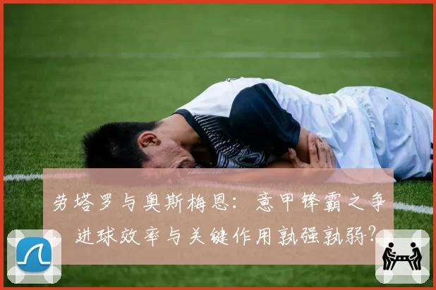 劳塔罗与奥斯梅恩：意甲锋霸之争，进球效率与关键作用孰强孰弱？