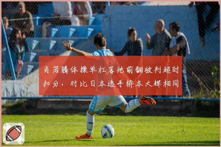 肖若腾体操单杠落地前翻被判超时扣分，对比日本选手桥本大辉相同动作未扣分裁判双标