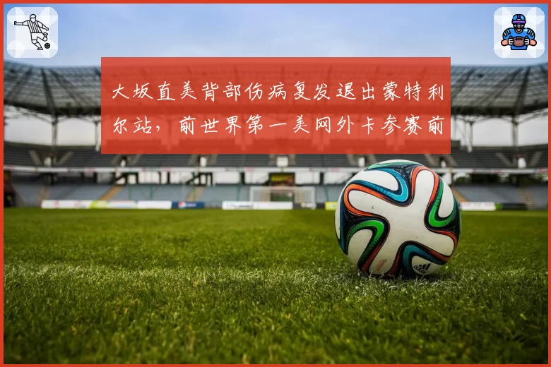大坂直美背部伤病复发退出蒙特利尔站，前世界第一美网外卡参赛前景再生变数