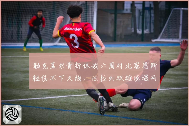 勒克莱尔骨折休战六周对比塞恩斯轻伤不下火线，法拉利双雄境遇两极