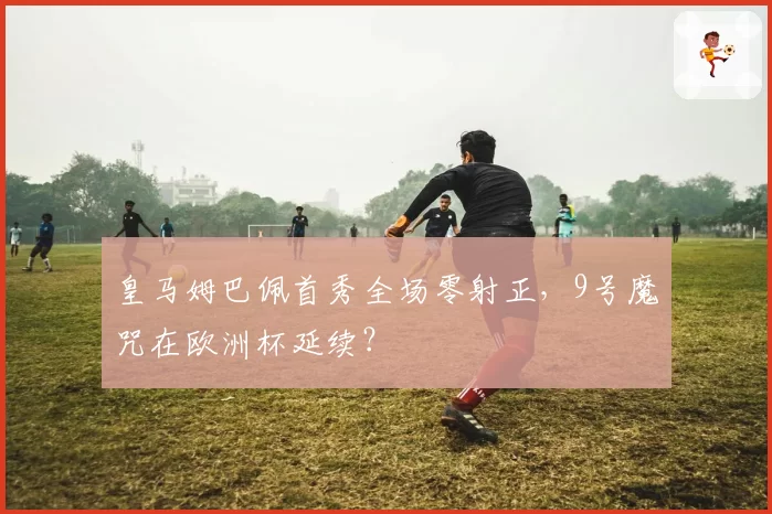 皇马姆巴佩首秀全场零射正，9号魔咒在欧洲杯延续？