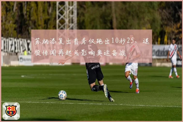 苏炳添复出首秀仅跑出10秒25，退役传闻再起或影响奥运备战