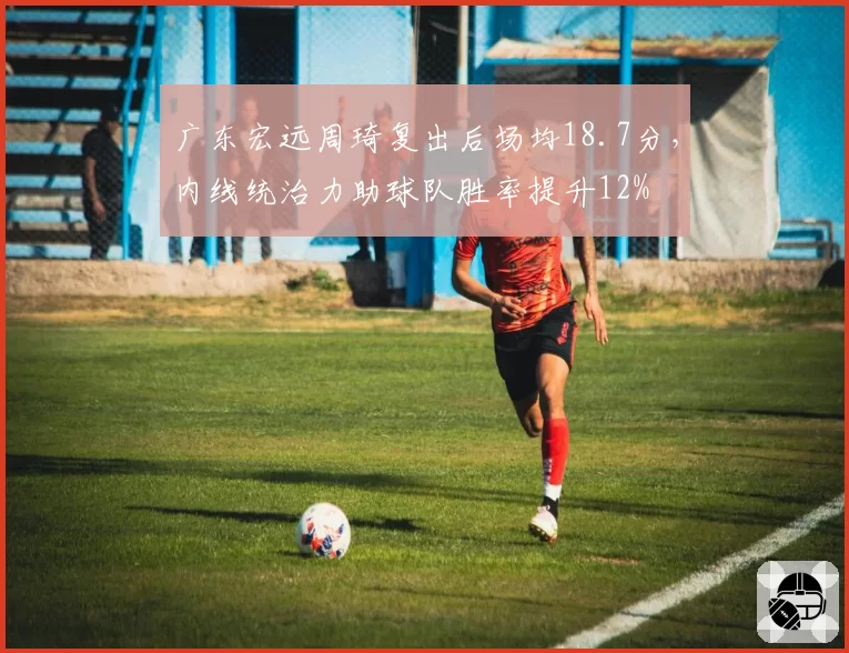 广东宏远周琦复出后场均18.7分，内线统治力助球队胜率提升12%