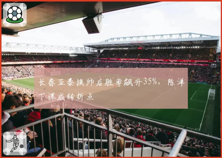 长春亚泰换帅后胜率飙升35%，陈洋下课成转折点