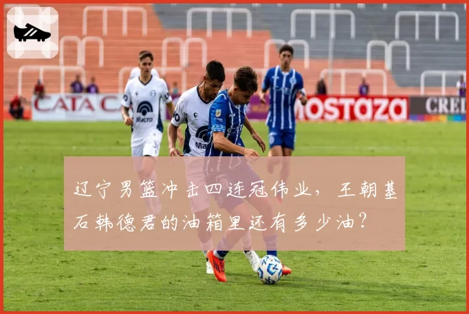 辽宁男篮冲击四连冠伟业，王朝基石韩德君的油箱里还有多少油？