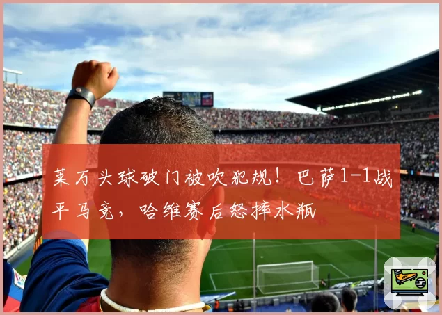 莱万头球破门被吹犯规！巴萨1-1战平马竞，哈维赛后怒摔水瓶