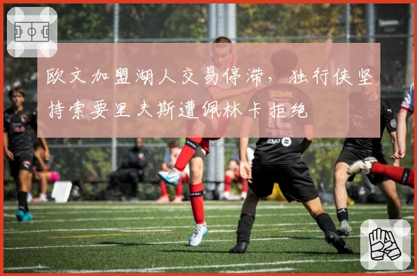 欧文加盟湖人交易停滞,独行侠坚持索要里夫斯遭佩林卡拒绝