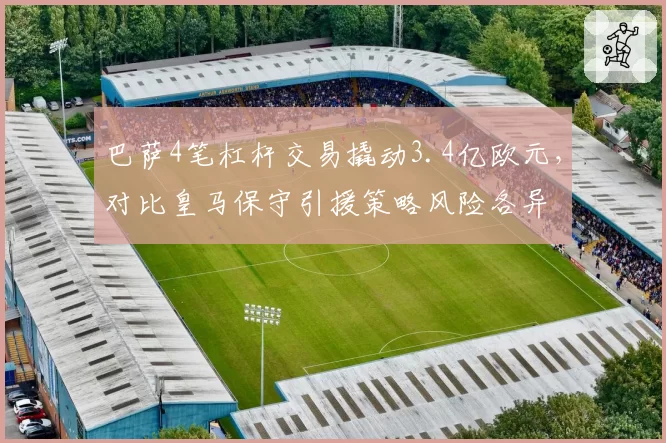 巴萨4笔杠杆交易撬动3.4亿欧元，对比皇马保守引援策略风险各异
