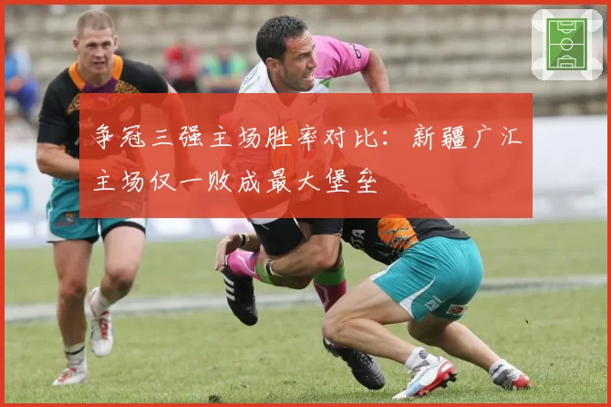 争冠三强主场胜率对比：新疆广汇主场仅一败成最大堡垒