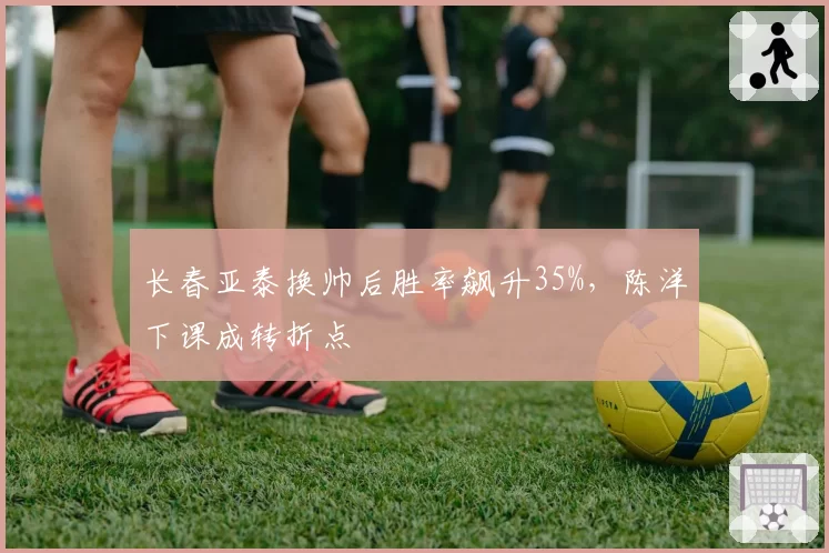 长春亚泰换帅后胜率飙升35%，陈洋下课成转折点