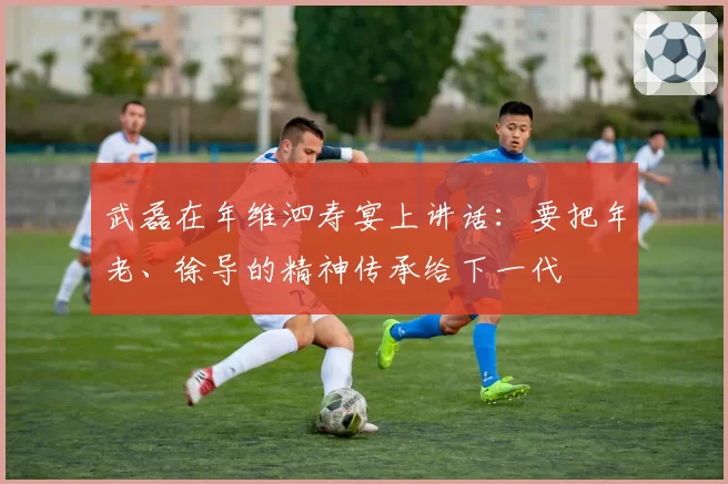 武磊在年维泗寿宴上讲话：要把年老、徐导的精神传承给下一代