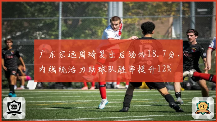 广东宏远周琦复出后场均18.7分，内线统治力助球队胜率提升12%