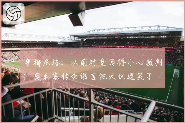 鲁梅尼格:以前对皇马得小心裁判;奥利塞转会谣言把大伙逗笑了